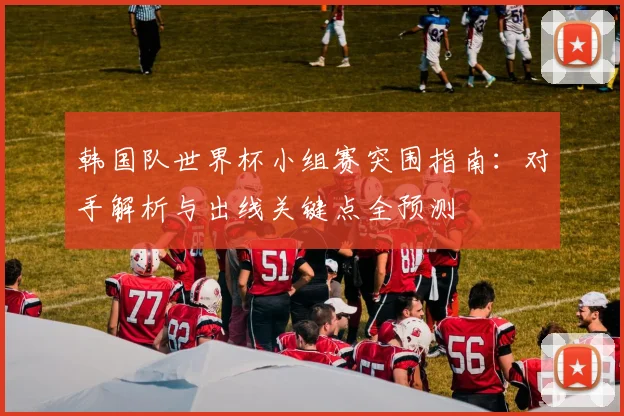韩国队世界杯小组赛突围指南：对手解析与出线关键点全预测