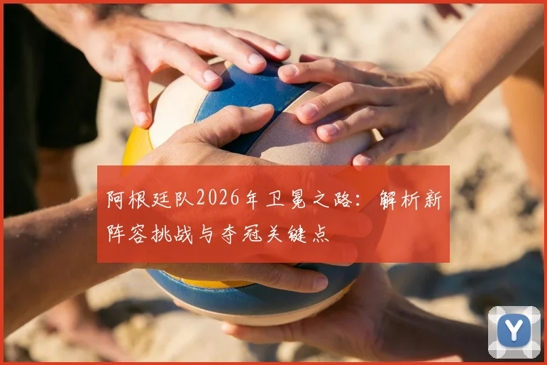 阿根廷队2026年卫冕之路：解析新阵容挑战与夺冠关键点