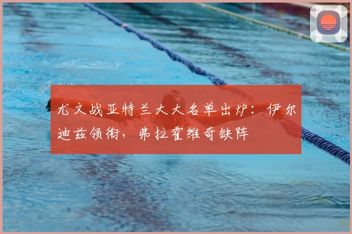 尤文战亚特兰大大名单出炉:伊尔迪兹领衔,弗拉霍维奇缺阵
