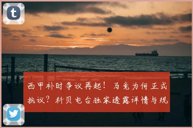 西甲补时争议再起！马竞为何正式抗议？科贝电台独家透露详情与规则解读