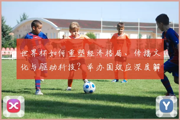 世界杯如何重塑经济格局、传播文化与驱动科技?举办国效应深度解析