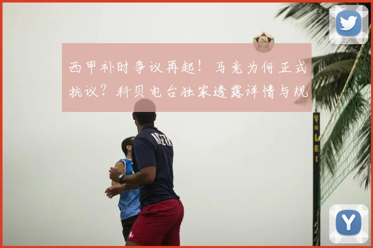 西甲补时争议再起!马竞为何正式抗议?科贝电台独家透露详情与规则解读