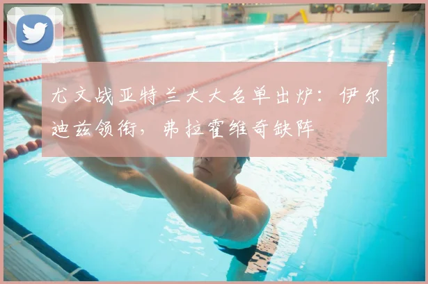 尤文战亚特兰大大名单出炉：伊尔迪兹领衔，弗拉霍维奇缺阵