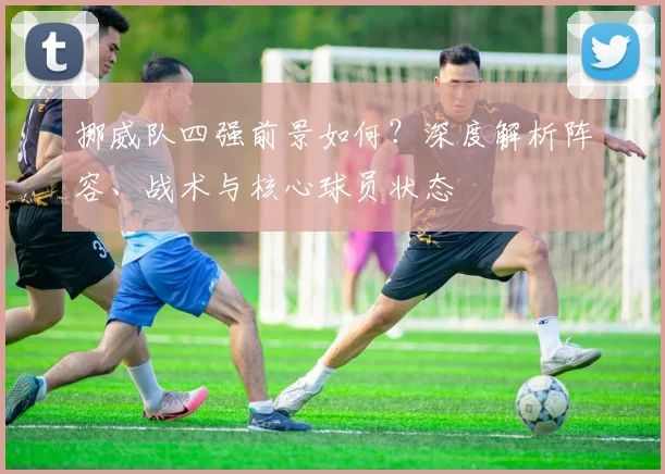 挪威队四强前景如何？深度解析阵容、战术与核心球员状态